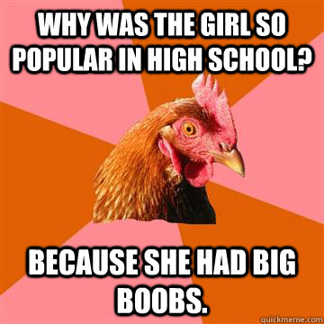 Why was the girl so popular in high school? because she had big boobs. - Why was the girl so popular in high school? because she had big boobs.  Anti-Joke Chicken