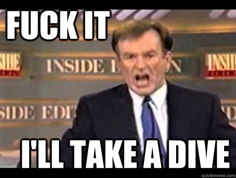 FUCK IT I'll take a dive  Fuck it