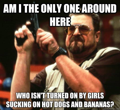 Am i the only one around here who isn't turned on by girls sucking on hot dogs and bananas? - Am i the only one around here who isn't turned on by girls sucking on hot dogs and bananas?  Am I The Only One Around Here