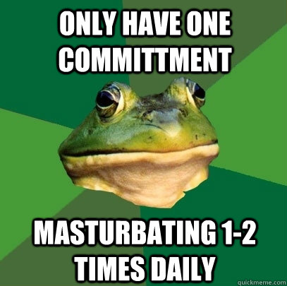 only have one committment masturbating 1-2 times daily  Foul Bachelor Frog