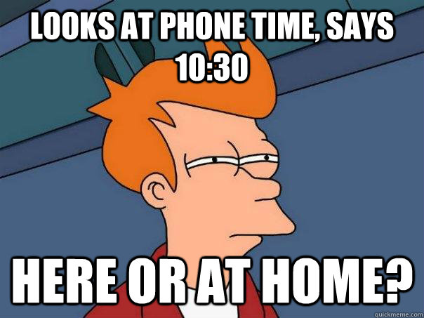 Looks at phone time, says 10:30 Here or at home?  Futurama Fry