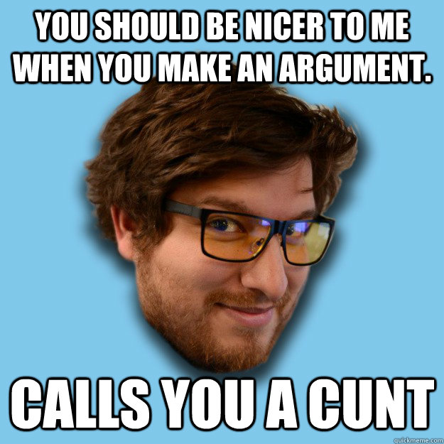 You should be nicer to me when you make an argument. Calls you a cunt  