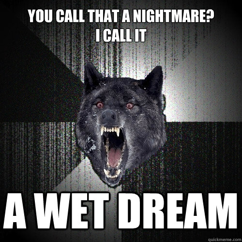 You call that a nightmare? 
I call it a wet dream  Insanity Wolf