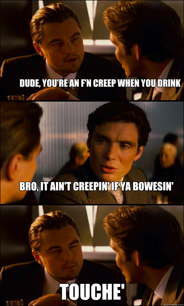 Dude, you're an f'n creep when you drink Bro, it ain't creepin' if ya Bowesin' Touche'  Inception