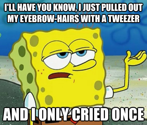 I'll have you know, I just pulled out my eyebrow-hairs with a tweezer and i only cried once  Tough Spongebob