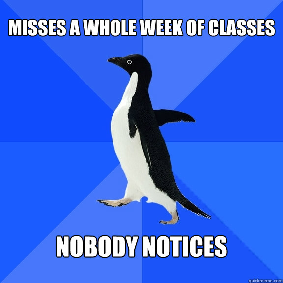 misses a whole week of classes
 nobody notices  Socially Awkward Penguin