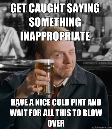 Get caught saying something inappropriate have a nice cold pint and wait for all this to blow over  Shaun of The Dead