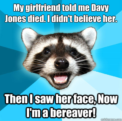 My girlfriend told me Davy Jones died. I didn't believe her.
 Then I saw her face, Now I'm a bereaver!  Lame Pun Coon