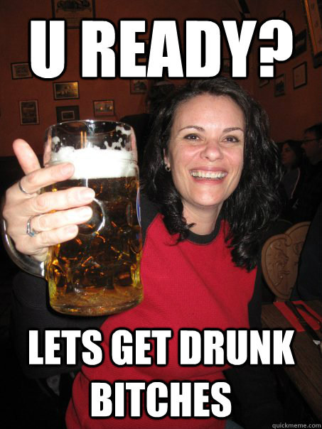 U READY? lETS GET DRUNK BITCHES  