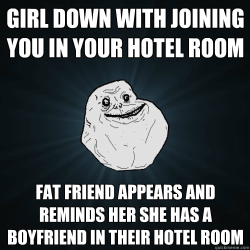 Girl down with joining you in your hotel room fat friend appears and reminds her she has a boyfriend in their hotel room  Forever Alone
