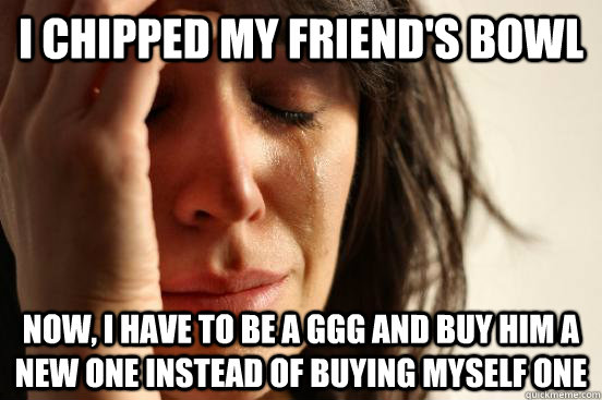 I chipped my friend's bowl Now, I have to be a GGG and buy him a new one instead of buying myself one  First World Problems