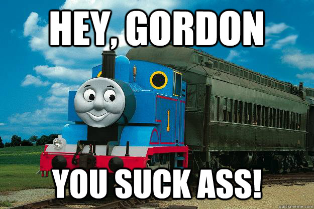Hey, gordon You suck ass!  Thomas the Tank Engine