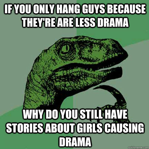 if you only hang guys because they're are less drama why do you still have stories about girls causing drama  Philosoraptor