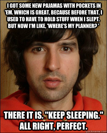  I got some new pajamas with pockets in 'em. Which is great, because before that, I used to have to hold stuff when I slept. But now I'm like, 'Where's my planner? '  There it is. 