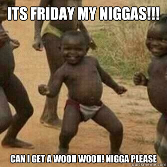 Its friday my Niggas!!! Can I get a WOOH WOOH! NIGGA PLEASE - Its friday my Niggas!!! Can I get a WOOH WOOH! NIGGA PLEASE  Its friday niggas