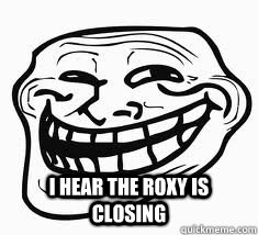  I hear the roxy is closing  Ill troll face