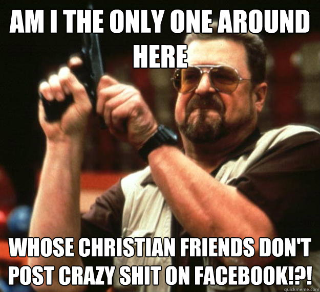 am I the only one around here Whose christian friends don't post crazy shit on facebook!?!  - am I the only one around here Whose christian friends don't post crazy shit on facebook!?!   Angry Walter