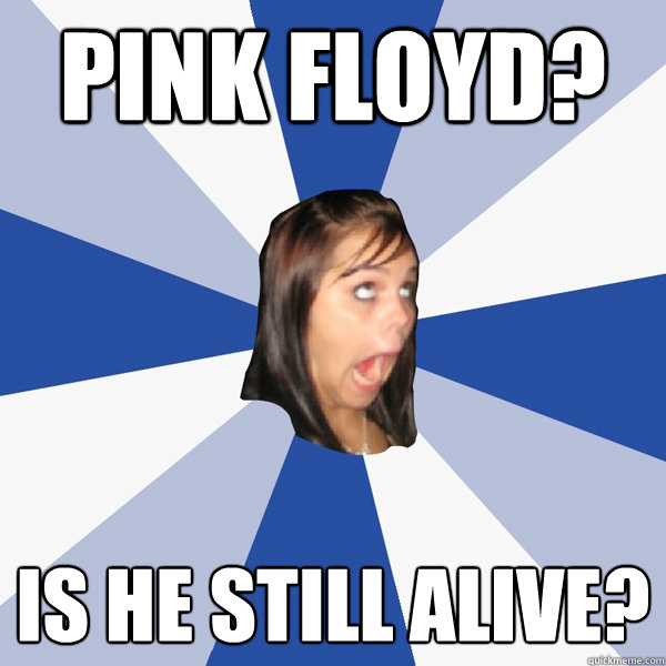 Pink Floyd? Is he still alive?  Annoying Facebook Girl