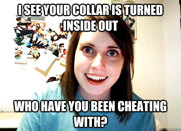 I see your collar is turned inside out Who have you been cheating with?  Overly Attached Girlfriend