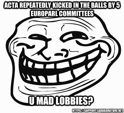 U MAD lobbies? ACTA repeatedly kicked in the balls by 5 europarl committees https://support.laquadrature.net - U MAD lobbies? ACTA repeatedly kicked in the balls by 5 europarl committees https://support.laquadrature.net  Misc
