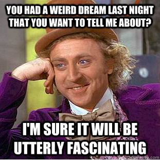 You had a weird dream last night that you want to tell me about? I'm sure it will be utterly fascinating  Condescending Wonka