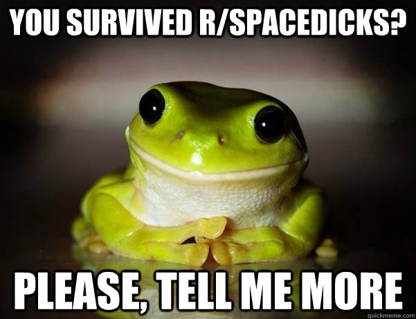 You survived R/spacedicks? Please, tell me more  Fascinated Frog
