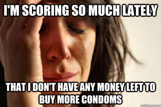 i'm scoring so much lately that i don't have any money left to buy more condoms  First World Problems