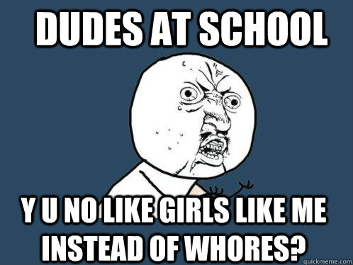 Dudes at school y u no like girls like me instead of whores?  Y U No