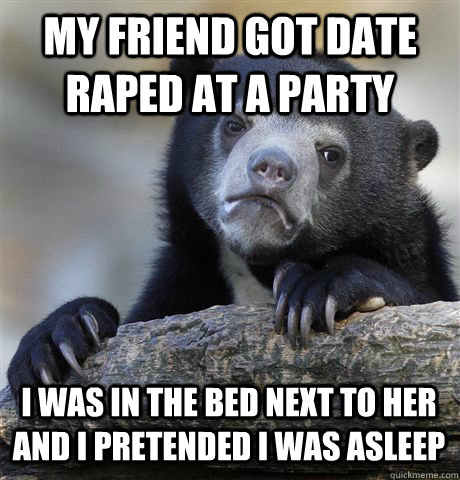 MY FRIEND GOT DATE RAPED AT A PARTY I WAS IN THE BED NEXT TO HER AND I PRETENDED I WAS ASLEEP - MY FRIEND GOT DATE RAPED AT A PARTY I WAS IN THE BED NEXT TO HER AND I PRETENDED I WAS ASLEEP  Confession Bear