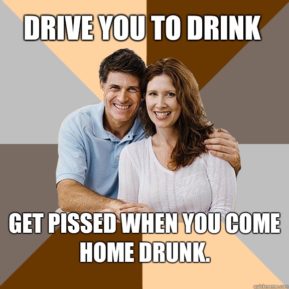Drive you to drink Get pissed when you come home drunk.  Scumbag Parents