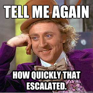 Tell me again How quickly that escalated. - Tell me again How quickly that escalated.  Condescending Wonka