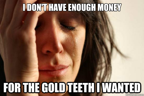 i don't have enough money for the gold teeth i wanted  First World Problems