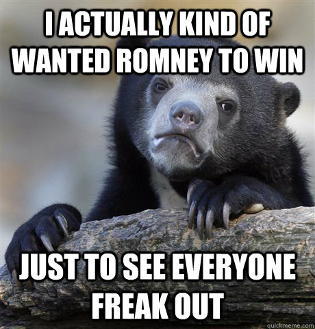 I actually Kind of wanted romney to win Just to see everyone freak out  Confession Bear