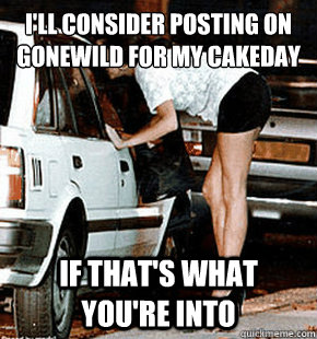 I'll consider posting on gonewild for my cakeday if that's what you're into  FB karma whore