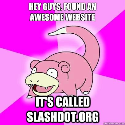 Hey Guys, found an 
awesome website It's called slashdot.org  Slowpoke