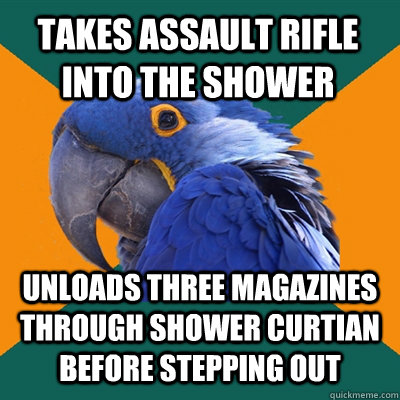 takes assault rifle into the shower unloads three magazines through shower curtian before stepping out  Paranoid Parrot