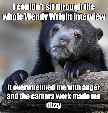 I couldn't sit through the whole Wendy Wright interview It overwhelmed me with anger and the camera work made me dizzy  Confession Bear