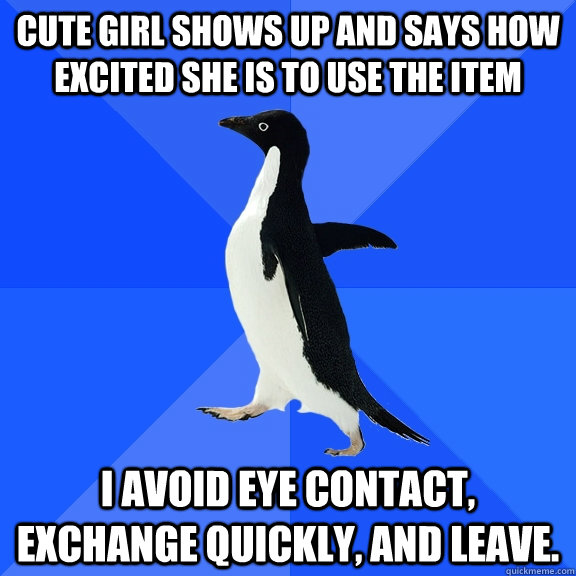 Cute girl shows up and says how excited she is to use the item I avoid eye contact, exchange quickly, and leave.  Socially Awkward Penguin