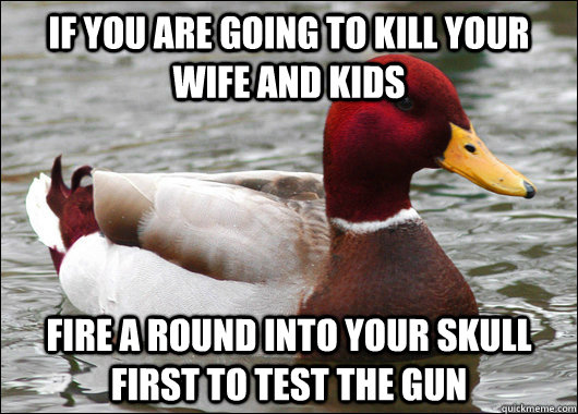 if you are going to kill your wife and kids fire a round into your skull first to test the gun  Malicious Advice Mallard