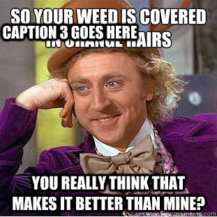 so your weed is covered in orange hairs
 you really think that makes it better than mine? Caption 3 goes here  Condescending Wonka