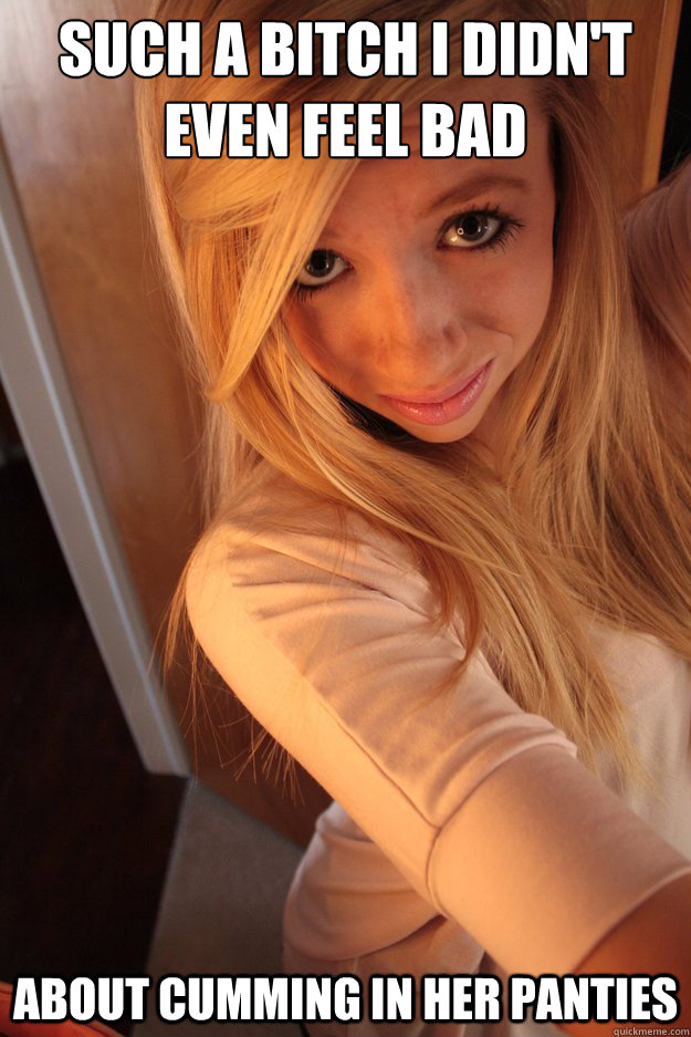 Such a bitch I didn't even feel bad About cumming in her panties  