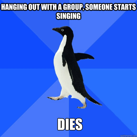 hanging out with a group, someone starts singing dies  Socially Awkward Penguin