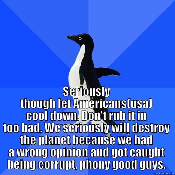  SERIOUSLY THOUGH LET AMERICANS(USA) COOL DOWN. DON'T RUB IT IN TOO BAD. WE SERIOUSLY WILL DESTROY THE PLANET BECAUSE WE HAD A WRONG OPINION AND GOT CAUGHT BEING CORRUPT, PHONY GOOD GUYS. Socially Awkward Penguin