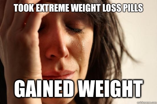 Took extreme weight loss pills   Gained weight   First World Problems