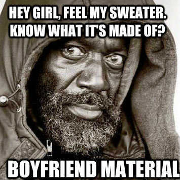 Hey girl, feel my sweater. Know what it's made of? Boyfriend material  You gonna get raped