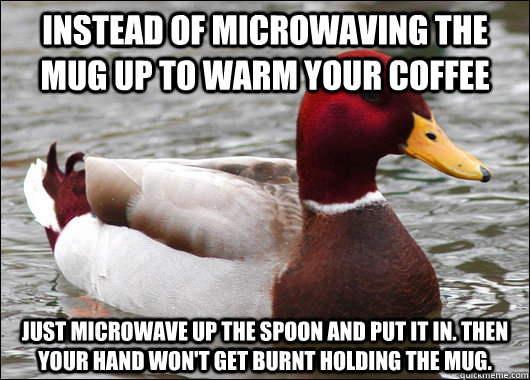 Instead of microwaving the mug up to warm your coffee Just microwave up the spoon and put it in. Then your hand won't get burnt holding the mug.  Malicious Advice Mallard