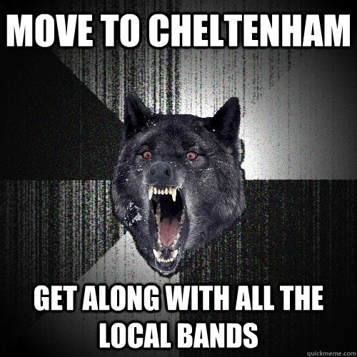 Move to cheltenham get along with all the local bands  Insanity Wolf