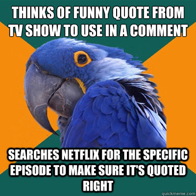 Thinks of funny quote from tv show to use in a comment Searches netflix for the specific episode to make sure it's quoted right  Paranoid Parrot