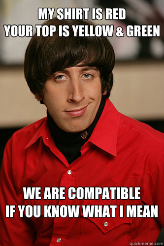 MY SHIRT IS RED
YOUR TOP IS YELLOW & GREEN WE ARE COMPATIBLE
IF YOU KNOW WHAT I MEAN  Howard Wolowitz