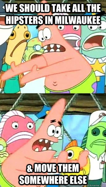 We should take all the hipsters in MIlwaukee & Move them somewhere else  Push it somewhere else Patrick